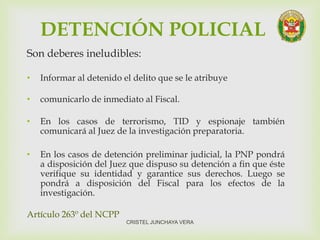 DETENCIÓN POLICIAL
Son deberes ineludibles:
• Informar al detenido el delito que se le atribuye
• comunicarlo de inmediato al Fiscal.
• En los casos de terrorismo, TID y espionaje también
comunicará al Juez de la investigación preparatoria.
• En los casos de detención preliminar judicial, la PNP pondrá
a disposición del Juez que dispuso su detención a fin que éste
verifique su identidad y garantice sus derechos. Luego se
pondrá a disposición del Fiscal para los efectos de la
investigación.
Artículo 263º del NCPP
CRISTEL JUNCHAYA VERA
 