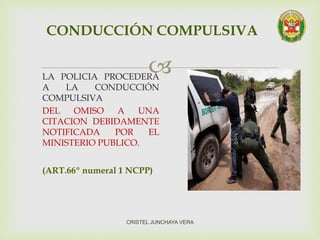 LA POLICIA PROCEDERÁ
A LA CONDUCCIÓN
COMPULSIVA
DEL OMISO A UNA
CITACION DEBIDAMENTE
NOTIFICADA POR EL
MINISTERIO PUBLICO.
(ART.66º numeral 1 NCPP)
CONDUCCIÓN COMPULSIVA
CRISTEL JUNCHAYA VERA
 