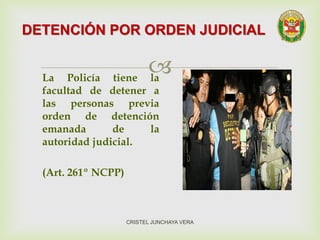 La Policía tiene la
facultad de detener a
las personas previa
orden de detención
emanada de la
autoridad judicial.
(Art. 261º NCPP)
DETENCIÓN POR ORDEN JUDICIAL
CRISTEL JUNCHAYA VERA
 