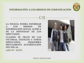 
LA POLICIA PODRÁ INFORMAR
A LOS MEDIOS DE
INFORMACIÓN SOCIAL ACERCA
DE LA IDENTIDAD DE LOS
IMPUTADOS.
CUANDO SE TRATE DE LAS
VICTIMAS, TESTIGOS U OTROS
IMPLICADOS, REQUERIRÁ
PREVIAMENTE AUTORIZACIÓN
DEL FISCAL.
(ART.70º NCPP)
INFORMACIÓN A LOS MEDIOS DE COMUNICACIÓN
CRISTEL JUNCHAYA VERA
 