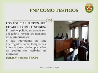 LOS POLICIAS PUEDEN SER
CITADOS COMO TESTIGOS.
El testigo policía, no puede ser
obligado a revelar los nombres
de sus informantes.
Si los informantes no son
interrogados como testigos, las
informaciones dadas por ellos
no podrán ser recibidas ni
utilizadas
(Art.163º numeral 3 NCPP)
PNP COMO TESTIGOS
CRISTEL JUNCHAYA VERA
 