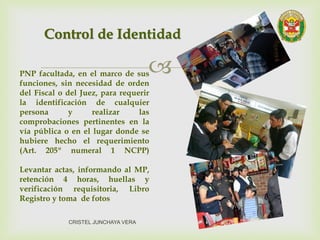 PNP facultada, en el marco de sus
funciones, sin necesidad de orden
del Fiscal o del Juez, para requerir
la identificación de cualquier
persona y realizar las
comprobaciones pertinentes en la
vía pública o en el lugar donde se
hubiere hecho el requerimiento
(Art. 205º numeral 1 NCPP)
Levantar actas, informando al MP,
retención 4 horas, huellas y
verificación requisitoria, Libro
Registro y toma de fotos
Control de Identidad
CRISTEL JUNCHAYA VERA
 