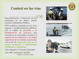 Descubrimiento y ubicación de los
partícipes en un delito -dando
cuenta al Ministerio Público.
PNP establece controles en las vías,
lugares o establecimientos públicos,
con el objeto de proceder a la
identificación de personas que
transiten o se encuentren en ellos, al
registro de los vehículos y al control
superficial de los efectos personales,
con el fin de comprobar que no se
porten sustancias o instrumentos
prohibidos o peligrosos.
Libro Registro Controles Policiales
(Art. 206º numeral 1 NCPP).
Control en las vías
CRISTEL JUNCHAYA VERA
 