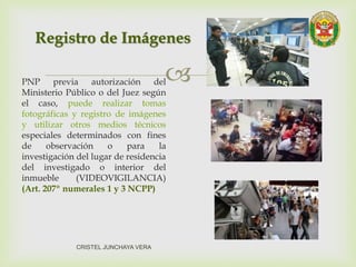 PNP previa autorización del
Ministerio Público o del Juez según
el caso, puede realizar tomas
fotográficas y registro de imágenes
y utilizar otros medios técnicos
especiales determinados con fines
de observación o para la
investigación del lugar de residencia
del investigado o interior del
inmueble (VIDEOVIGILANCIA)
(Art. 207º numerales 1 y 3 NCPP)
Registro de Imágenes
CRISTEL JUNCHAYA VERA
 
