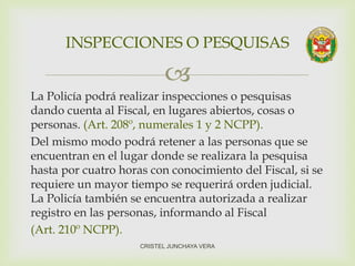 
La Policía podrá realizar inspecciones o pesquisas
dando cuenta al Fiscal, en lugares abiertos, cosas o
personas. (Art. 208º, numerales 1 y 2 NCPP).
Del mismo modo podrá retener a las personas que se
encuentran en el lugar donde se realizara la pesquisa
hasta por cuatro horas con conocimiento del Fiscal, si se
requiere un mayor tiempo se requerirá orden judicial.
La Policía también se encuentra autorizada a realizar
registro en las personas, informando al Fiscal
(Art. 210º NCPP).
INSPECCIONES O PESQUISAS
CRISTEL JUNCHAYA VERA
 