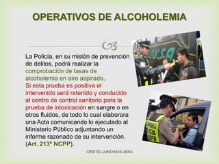 
OPERATIVOS DE ALCOHOLEMIA
CRISTEL JUNCHAYA VERA
La Policía, en su misión de prevención
de delitos, podrá realizar la
comprobación de tasas de
alcoholemia en aire aspirado.
Si esta prueba es positiva el
intervenido será retenido y conducido
al centro de control sanitario para la
prueba de intoxicación en sangre o en
otros fluidos, de todo lo cual elaborara
una Acta comunicando lo ejecutado al
Ministerio Público adjuntando un
informe razonado de su intervención.
(Art. 213º NCPP).
 