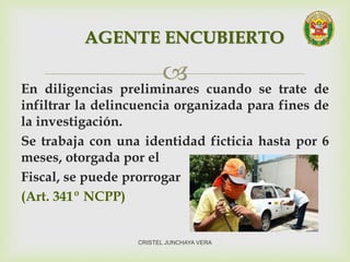 En diligencias preliminares cuando se trate de
infiltrar la delincuencia organizada para fines de
la investigación.
Se trabaja con una identidad ficticia hasta por 6
meses, otorgada por el
Fiscal, se puede prorrogar
(Art. 341º NCPP)
AGENTE ENCUBIERTO
CRISTEL JUNCHAYA VERA
 