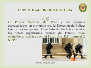 La Policía Nacional del Perú y sus órganos
especializados en criminalística, la Dirección de Policía
Contra la Corrupción, el Instituto de Medicina Legal y
los demás organismos técnicos del Estado, están
obligados a prestar apoyo al Fiscal. Art. 321º numeral 2
NCPP
LA INVESTIGACIÓN PREPARATORIA
CRISTEL JUNCHAYA VERA
 