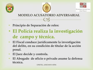 
• Principio de Separación de roles:
• El Policía realiza la investigación
de campo y técnica.
• El Fiscal conduce jurídicamente la investigación
del delito, en su condición de titular de la acción
penal.
• El Juez decide y controla.
• El Abogado de oficio o privado asume la defensa
técnica.
MODELO ACUSATORIO ADVERSARIAL
CRISTEL JUNCHAYA VERA
 