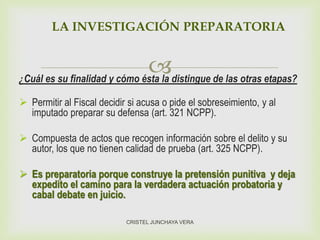 ¿Cuál es su finalidad y cómo ésta la distingue de las otras etapas?
 Permitir al Fiscal decidir si acusa o pide el sobreseimiento, y al
imputado preparar su defensa (art. 321 NCPP).
 Compuesta de actos que recogen información sobre el delito y su
autor, los que no tienen calidad de prueba (art. 325 NCPP).
 Es preparatoria porque construye la pretensión punitiva y deja
expedito el camino para la verdadera actuación probatoria y
cabal debate en juicio.
LA INVESTIGACIÓN PREPARATORIA
CRISTEL JUNCHAYA VERA
 