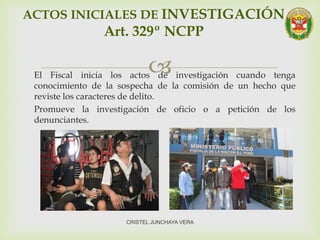 El Fiscal inicia los actos de investigación cuando tenga
conocimiento de la sospecha de la comisión de un hecho que
reviste los caracteres de delito.
Promueve la investigación de oficio o a petición de los
denunciantes.
ACTOS INICIALES DE INVESTIGACIÓN
Art. 329º NCPP
CRISTEL JUNCHAYA VERA
 