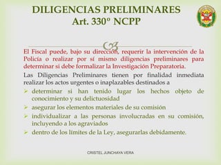 El Fiscal puede, bajo su dirección, requerir la intervención de la
Policía o realizar por sí mismo diligencias preliminares para
determinar si debe formalizar la Investigación Preparatoria.
Las Diligencias Preliminares tienen por finalidad inmediata
realizar los actos urgentes o inaplazables destinados a
 determinar si han tenido lugar los hechos objeto de
conocimiento y su delictuosidad
 asegurar los elementos materiales de su comisión
 individualizar a las personas involucradas en su comisión,
incluyendo a los agraviados
 dentro de los límites de la Ley, asegurarlas debidamente.
DILIGENCIAS PRELIMINARES
Art. 330º NCPP
CRISTEL JUNCHAYA VERA
 