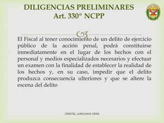 El Fiscal al tener conocimiento de un delito de ejercicio
público de la acción penal, podrá constituirse
inmediatamente en el lugar de los hechos con el
personal y medios especializados necesarios y efectuar
un examen con la finalidad de establecer la realidad de
los hechos y, en su caso, impedir que el delito
produzca consecuencia ulteriores y que se altere la
escena del delito
DILIGENCIAS PRELIMINARES
Art. 330º NCPP
CRISTEL JUNCHAYA VERA
 