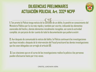 1. Tan pronto la Policía tenga noticia de la comisión de un delito, lo pondrá en conocimiento del
Ministerio Público por la vía más rápida y también por escrito, indicando los elementos
esenciales del hecho y demás elementos inicialmente recogidos, así como la actividad
cumplida, sin perjuicio de dar cuenta de toda la documentación que pudiera existir.
2. Aun después de comunicada la noticia del delito, la Policía continuará las investigaciones
que haya iniciado y después de la intervención del Fiscal practicará las demás investigaciones
que les sean delegadas con arreglo al artículo 68.
3. Las citaciones que en el curso de las investigaciones realice la policía a las personas
pueden efectuarse hasta por tres veces.
DILIGENCIAS PRELIMINARES
ACTUACIÓN POLICIAL Art. 332º NCPP
CRISTEL JUNCHAYA VERA
 