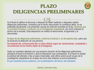 Si el fiscal al calificar la denuncia o después de haber realizado o dispuesto realizar
diligencias preliminares, considera que el hecho denunciado no constituye delito, no es
justiciable penalmente o se presentan causas de extinción previstas en la ley, declarará que
no procede formalizar y continuar con la investigación preparatoria, así como ordenará el
archivo de lo actuado. Esta disposición se notifica al denunciante, al agraviado y al
denunciado.
El plazo de las diligencias preliminares, conforme al artículo 3, es de sesenta días, salvo que
se produzca la detención de una persona.
No obstante ello, el fiscal podrá fijar un plazo distinto según las características, complejidad y
circunstancias de los hechos objeto de investigación.
Quien se considere afectado por una excesiva duración de las diligencias preliminares,
solicitará al fiscal le dé término y dicte la disposición que corresponda. Si el fiscal no acepta
la solicitud del afectado o fija un plazo irrazonable, este último podrá acudir al juez de la
investigación preparatoria en el plazo de cinco días instando su pronunciamiento.
El juez resolverá previa audiencia, con la participación del fiscal y del solicitante.
PLAZO
DILIGENCIAS PRELIMINARES
CRISTEL JUNCHAYA VERA
 