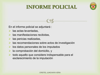 
INFORME POLICIAL
CRISTEL JUNCHAYA VERA
En el informe policial se adjuntará :
 las actas levantadas,
 las manifestaciones recibidas,
 las pericias realizadas,
 las recomendaciones sobre actos de investigación
 los datos personales de los imputados
 la comprobación del domicilio, y
 todo aquello que considere indispensable para el
esclarecimiento de la imputación
 