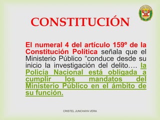 CONSTITUCIÓN
El numeral 4 del artículo 159º de la
Constitución Política señala que el
Ministerio Público “conduce desde su
inicio la investigación del delito…. la
Policía Nacional está obligada a
cumplir los mandatos del
Ministerio Público en el ámbito de
su función.
CRISTEL JUNCHAYA VERA
 