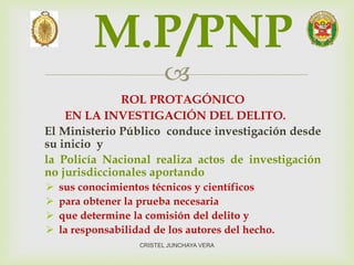 
ROL PROTAGÓNICO
EN LA INVESTIGACIÓN DEL DELITO.
El Ministerio Público conduce investigación desde
su inicio y
la Policía Nacional realiza actos de investigación
no jurisdiccionales aportando
 sus conocimientos técnicos y científicos
 para obtener la prueba necesaria
 que determine la comisión del delito y
 la responsabilidad de los autores del hecho.
M.P/PNP
CRISTEL JUNCHAYA VERA
 