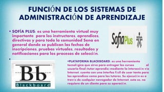 FUNCIÓN DE LOS SISTEMAS DE
ADMINISTRACIÓN DE APRENDIZAJE
 SOFÍA PLUS: es una herramienta virtual muy
importante para los instructores, aprendices,
directivas y para toda la comunidad Sena en
general donde se publican las fechas de
inscripciones, pruebas virtuales, resultados y
notificaciones para los procesos de selección.

PLATAFORMA BLACKBOARD: es una herramienta
tecnológica que sirve para entregar los cursos al
usuario final (tutor-aprendiz) mediante la interacción vía
Internet, cuenta con una interfaz fácil de usar tanto para
los aprendices como para los tutores. Su ejecución es a
través de cualquier navegador de Internet, esto es, no
requiere de un cliente para su operación.
 