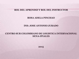 ROL DEL APRENDIZ Y ROL DEL INSTRUCTOR
ROSA ADELA PINCHAO
INS: JOSE ANTONIO JURADO
CENTRO SUR COLOMBIANO DE LOGISTICA INTERNACIONAL
SENA-IPIALES
2015
 