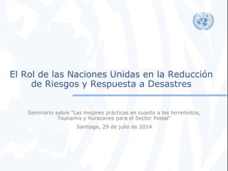 El Rol de las Naciones Unidas en la Reducción 
de Riesgos y Respuesta a Desastres 
Seminario sobre "Las mejores prácticas en cuanto a los terremotos, 
Tsunamis y huracanes para el Sector Postal“ 
Santiago, 29 de julio de 2014 
 