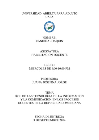 UNIVERSIDAD ABIERTA PARA ADULTO 
UAPA 
NOMBRE: 
CANDIDA JOAQUIN 
ASIGNATURA 
HABILITACION DOCENTE 
GRUPO 
MIERCOLES DE 6:00-10:00 PM 
PROFESORA 
JUANA JOSEFINA JORGE 
TEMA 
ROL DE LAS TECNOLOGIA DE LA INFORMACION 
Y LA COMUNICACIÓN EN LOS PROCESOS 
DOCENTES EN LA REPUBLICA DOMINICANA 
FECHA DE ENTREGA 
3 DE SEPTIEMBRE 2014 
 