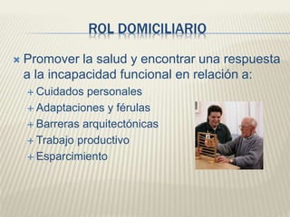 ROL DOMICILIARIO 
 Promover la salud y encontrar una respuesta 
a la incapacidad funcional en relación a: 
 Cuidados personales 
 Adaptaciones y férulas 
 Barreras arquitectónicas 
 Trabajo productivo 
 Esparcimiento 
 