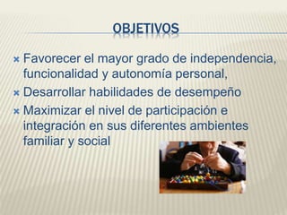 OBJETIVOS 
 Favorecer el mayor grado de independencia, 
funcionalidad y autonomía personal, 
 Desarrollar habilidades de desempeño 
 Maximizar el nivel de participación e 
integración en sus diferentes ambientes 
familiar y social 
 
