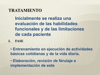 TRATAMIENTO 
Inicialmente se realiza una 
evaluación de las habilidades 
funcionales y de las limitaciones 
de cada paciente 
I. FASE 
• Entrenamiento en ejecución de actividades 
básicas cotidianas y de la vida diaria. 
• Elaboración, revisión de férulaje e 
implementación de este 
 
