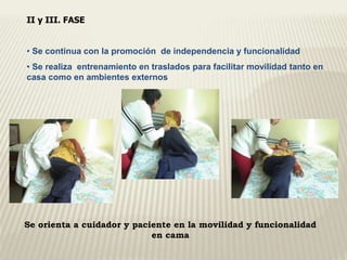 II y III. FASE 
• Se continua con la promoción de independencia y funcionalidad 
• Se realiza entrenamiento en traslados para facilitar movilidad tanto en 
casa como en ambientes externos 
Se orienta a cuidador y paciente en la movilidad y funcionalidad 
en cama 
 