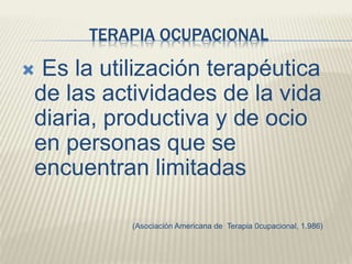 TERAPIA OCUPACIONAL 
 Es la utilización terapéutica 
de las actividades de la vida 
diaria, productiva y de ocio 
en personas que se 
encuentran limitadas 
(Asociación Americana de Terapia 0cupacional, 1.986) 
 