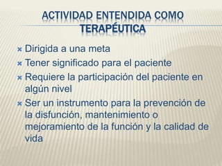 ACTIVIDAD ENTENDIDA COMO 
TERAPÉUTICA 
 Dirigida a una meta 
 Tener significado para el paciente 
 Requiere la participación del paciente en 
algún nivel 
 Ser un instrumento para la prevención de 
la disfunción, mantenimiento o 
mejoramiento de la función y la calidad de 
vida 
 