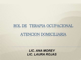 ROL DE TERAPIA OCUPACIONAL 
ATENCION DOMICILIARIA 
LIC. ANA MOREY 
LIC. LAURA ROJAS 
 