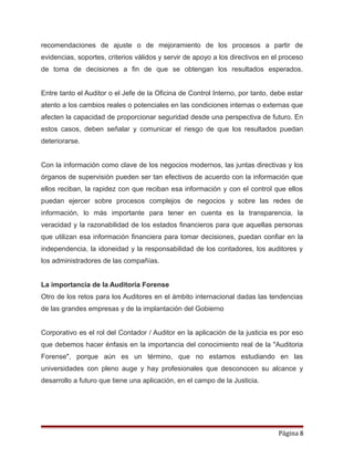 recomendaciones de ajuste o de mejoramiento de los procesos a partir de
evidencias, soportes, criterios válidos y servir de apoyo a los directivos en el proceso
de toma de decisiones a fin de que se obtengan los resultados esperados.
Entre tanto el Auditor o el Jefe de la Oficina de Control Interno, por tanto, debe estar
atento a los cambios reales o potenciales en las condiciones internas o externas que
afecten la capacidad de proporcionar seguridad desde una perspectiva de futuro. En
estos casos, deben señalar y comunicar el riesgo de que los resultados puedan
deteriorarse.
Con la información como clave de los negocios modernos, las juntas directivas y los
órganos de supervisión pueden ser tan efectivos de acuerdo con la información que
ellos reciban, la rapidez con que reciban esa información y con el control que ellos
puedan ejercer sobre procesos complejos de negocios y sobre las redes de
información, lo más importante para tener en cuenta es la transparencia, la
veracidad y la razonabilidad de los estados financieros para que aquellas personas
que utilizan esa información financiera para tomar decisiones, puedan confiar en la
independencia, la idoneidad y la responsabilidad de los contadores, los auditores y
los administradores de las compañías.
La importancia de la Auditoria Forense
Otro de los retos para los Auditores en el ámbito internacional dadas las tendencias
de las grandes empresas y de la implantación del Gobierno
Corporativo es el rol del Contador / Auditor en la aplicación de la justicia es por eso
que debemos hacer énfasis en la importancia del conocimiento real de la "Auditoria
Forense", porque aún es un término, que no estamos estudiando en las
universidades con pleno auge y hay profesionales que desconocen su alcance y
desarrollo a futuro que tiene una aplicación, en el campo de la Justicia.
Página 8
 