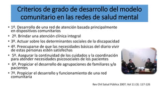 Criterios de grado de desarrollo del modelo
comunitario en las redes de salud mental
• 1º. Desarrollo de una red de atención basada principalmente
en dispositivos comunitarios
• 2º. Brindar una atención clínica integral
• 3º. Actuar sobre los determinantes sociales de la discapacidad
• 4º. Preocuparse de que las necesidades básicas del diario vivir
de estas personas estén satisfechas
• 5º. Asegurar la continuidad de los cuidados y la coordinación
para atender necesidades psicosociales de los pacientes
• 6º. Propiciar el desarrollo de agrupaciones de familiares y/o
pacientes
• 7º. Propiciar el desarrollo y funcionamiento de una red
comunitaria
Rev Chil Salud Pública 2007; Vol 11 (3): 117-126
 
