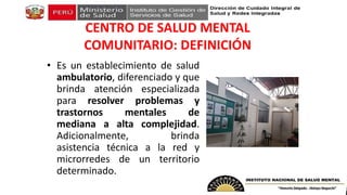 CENTRO DE SALUD MENTAL
COMUNITARIO: DEFINICIÓN
• Es un establecimiento de salud
ambulatorio, diferenciado y que
brinda atención especializada
para resolver problemas y
trastornos mentales de
mediana a alta complejidad.
Adicionalmente, brinda
asistencia técnica a la red y
microrredes de un territorio
determinado.
 