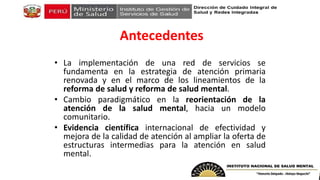 Antecedentes
• La implementación de una red de servicios se
fundamenta en la estrategia de atención primaria
renovada y en el marco de los lineamientos de la
reforma de salud y reforma de salud mental.
• Cambio paradigmático en la reorientación de la
atención de la salud mental, hacia un modelo
comunitario.
• Evidencia científica internacional de efectividad y
mejora de la calidad de atención al ampliar la oferta de
estructuras intermedias para la atención en salud
mental.
 