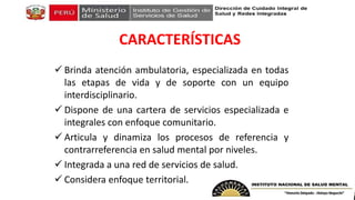 CARACTERÍSTICAS
 Brinda atención ambulatoria, especializada en todas
las etapas de vida y de soporte con un equipo
interdisciplinario.
 Dispone de una cartera de servicios especializada e
integrales con enfoque comunitario.
 Articula y dinamiza los procesos de referencia y
contrarreferencia en salud mental por niveles.
 Integrada a una red de servicios de salud.
 Considera enfoque territorial.
 