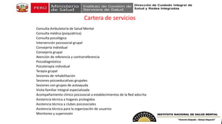 Cartera de servicios
Consulta Ambulatoria de Salud Mental
Consulta médica (psiquiátrica)
Consulta psicológica
Intervención psicosocial grupal
Consejería individual
Consejería grupal
Atención de referencia y contrarreferencia
Psicodiagnóstico
Psicoterapia individual
Terapia grupal
Sesiones de rehabilitación
Sesiones psicoeducativas grupales
Sesiones con grupos de autoayuda
Visita familiar integral especializada
Acompañamiento clínico psicosocial a establecimientos de la Red adscrita
Asistencia técnica a hogares protegidos
Asistencia técnica a clubes psicosociales
Asistencia técnica para la organización de usuarios
Monitoreo y supervisión
 