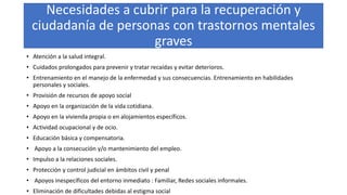 Necesidades a cubrir para la recuperación y
ciudadanía de personas con trastornos mentales
graves
• Atención a la salud integral.
• Cuidados prolongados para prevenir y tratar recaídas y evitar deterioros.
• Entrenamiento en el manejo de la enfermedad y sus consecuencias. Entrenamiento en habilidades
personales y sociales.
• Provisión de recursos de apoyo social
• Apoyo en la organización de la vida cotidiana.
• Apoyo en la vivienda propia o en alojamientos específicos.
• Actividad ocupacional y de ocio.
• Educación básica y compensatoria.
• Apoyo a la consecución y/o mantenimiento del empleo.
• Impulso a la relaciones sociales.
• Protección y control judicial en ámbitos civil y penal
• Apoyos inespecíficos del entorno inmediato : Familiar, Redes sociales informales.
• Eliminación de dificultades debidas al estigma social
 