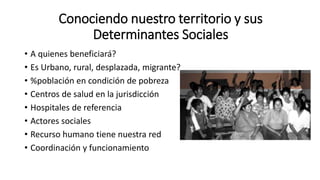 Conociendo nuestro territorio y sus
Determinantes Sociales
• A quienes beneficiará?
• Es Urbano, rural, desplazada, migrante?
• %población en condición de pobreza
• Centros de salud en la jurisdicción
• Hospitales de referencia
• Actores sociales
• Recurso humano tiene nuestra red
• Coordinación y funcionamiento
 
