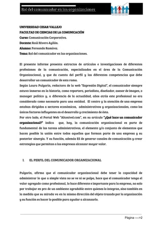  
 
UNIVERSIDAD CESAR VALLEJO
FACULTAD DE CIENCIAS DE LA COMUNICACIÓN
Curso:​Comunicación Corporativa.
Docente:​Raúl Rivero Ayllón.
Alumno: ​Fernando Ramírez.
Tema:​Rol del comunicador en las organizaciones.
El presente informe presenta extractos de artículos e investigaciones de diferentes
profesiones de la comunicación, especializados en el área de la Comunicación
Organizacional, y que da cuenta del perfil y las diferentes competencias que debe
desarrollar un comunicador de esta rama.
Según Laura Pulgarìn, redactora de la web “Expresión Digital”, el comunicador siempre
estuvo inmerso en la historia, como reportero, periodista, diseñador, asesor de imagen, o
manager político y, a diferencia de la actualidad, años atrás este profesional no era
considerado como necesario para una entidad. El centro y la atención de una empresa
estaban dirigidos a sectores económicos, administrativos y organizacionales, como los
únicos factores influyentes en el desarrollo y crecimiento de ésta.
Por otro lado, el Portal Web “Altonivel.com”, en su artículo ​“¿Qué hace un comunicador
organizacional?” ​indica que, hoy, la comunicación organizacional es parte de
fundamental de las tareas administrativas, el elemento y/o conjunto de elementos que
hacen posible la unión entre todos aquellos que forman parte de una empresa y su
posterior sinergia. Y su función, además ES de generar canales de comunicación y crear
estrategias que permitan a las empresas alcanzar mayor valor.
 
I. EL PERFIL DEL COMUNICADOR ORGANIZACIONAL
 
Pulgarìn, afirma que el comunicador organizacional debe tener la capacidad de
administrar lo que a simple vista no se ve ni se palpa, hace que el comunicador tenga el
valor agregado como profesional, lo hace diferente e importante para la empresa, no solo
por trabajar en pro de un ambiente agradable entre quienes lo integran, sino también en
la medida que su mirada va en la misma dirección del objeto trazado por la organización
y su función es hacer lo posible para ayudar a alcanzarlo.
Página ­­­­>2 
 