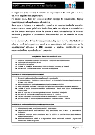  
Es importante mencionar que el comunicador organizacional debe trabajar de la mano
con todas las partes de la organización.
Del mismo modo, debe ser capaz de perfilar políticas de comunicación, efectuar
investigaciones y a la vez llevarlas a la práctica.
No se puede olvidar que el profesional en comunicación organizacional debe competir y
enfrentarse a un mundo globalizado donde, ahora, exige estar vigente en el conocimiento
con las nuevas tecnologías, capaz de generar u crear estrategias que le permitan
consolidar y proyectar a las empresas comprometidas con los objetivos del nuevo
milenio.
Las colombianas, Ana Elvira Barrero y Janneth Arley, en su investigación “Reflexiones
sobre el papel del comunicador social y las competencias del comunicador en las
organizaciones” elaborado el 2015 proponen la siguiente clasificación de las
competencias de un comunicador, en 3 categorías:
  
Competencias básicas del comunicador social
➔ Actuar de manera ética, transparente, honesta y comprometida con su sociedad.
➔ Dominar la expresión oral y escrita.
➔ Ser empático y escuchar.
➔ Conocer su contexto y realidad social, cultural, económica, política, tecnológica.
➔ Ser reflexivo, crítico e investigativo, plantearse interrogantes.
Competencias específicas del comunicador social
➔ Ser creativo e innovador a la hora de diseñar la comunicación.
➔ Trabajar en equipo y promover la cooperación entre las personas, las instituciones y las diferentes
áreas de conocimiento.
➔ Reconocer y analizar los diferentes escenarios y formas de interacción.
➔ Liderar procesos, cambios y transformaciones positivas en los contextos donde ejerce su labor.
➔ Conocer y aplicar las diferentes formas, herramientas y medios para apoyar los procesos de
comunicación.
➔ Estar en capacidad de analizar y prever situaciones de cambio y emergentes.
➔ Ser partícipe de su contexto y realidad como actor social y cultural.
➔ Generar soluciones y explicaciones a problemas inherentes a la comunicación.
➔ Ser mediador en la construcción de relaciones entre diferentes actores y ámbitos.
Competencias específicas del comunicador en las organizaciones
➔ Posibilitar espacios de intercambio, diálogo y participación.
➔ Desarrollar una visión global y sistémica de la organización, de la sociedad y de sus diferentes
fenómenos.
➔ Investigar, analizar y planificar todas las políticas, planes y acciones de comunicación desde una
perspectiva estratégica.
➔ Promover una cultura dentro de la organización acorde con valores, creencias y significados
compartidos por sus integrantes.
Página ­­­­>3 
 