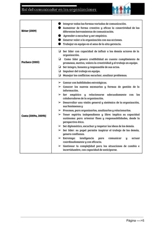  
Ritter (2009)
● Integrar todas las formas variadas de comunicación.
● Aumentar de forma creativa y eficaz la conectividad de las
diferentes herramientas de comunicación.
● ​Aprender a escuchar y ser empático.
● Generar valor a la organización con sus acciones.
● Trabajar en equipo en el seno de la alta gerencia.
Pacheco (2005)
❏ Ser líder con capacidad de influir a los demás actores de la
organización.
❏ ​Como líder genera credibilidad en cuanto cumplimiento de
promesas, motiva, valora la creatividad y el trabajo en equipo.
❏ Ser íntegro, honesto y responsable de sus actos.
❏ Impulsor del trabajo en equipo.
❏ Manejar los conflictos: escuchar, analizar problemas.
Costa (2009a, 2009b)
➢ Contar con habilidades estratégicas.
➢ Conocer los nuevos escenarios y formas de gestión de la
información.
➢ Ser empático y relacionarse adecuadamente con los
colaboradores de la organización.
➢ Desarrollar una visión general y sistémica de la organización,
sus fenómenos y
➢ Procesos, para organizarlos, analizarlos y relacionarlos.
➢ Tener espíritu independiente y libre: implica su capacidad
autónoma para orientar fines y responsabilidades, desde la
perspectiva ética.
➢ Ser diplomático, escuchar y respetar las ideas de los demás.
➢ Ser líder: su papel permite inspirar el trabajo de los demás,
genera confianza.
➢ Estratega: inteligencia para comunicar y actuar
coordinadamente y con eficacia.
➢ Gestionar la complejidad para las situaciones de cambio e
incertidumbre, con capacidad de anticiparse.
  
Página ­­­­>5 
 