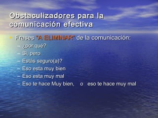 Obstaculizadores para la
comunicación efectiva
• Frases “A ELIMINAR” de la comunicación:
  –   ¿por qué?
  –   Si, pero
  –   Estás seguro(a)?
  –   Eso esta muy bien
  –   Eso esta muy mal
  –   Eso te hace Muy bien,   o eso te hace muy mal
 