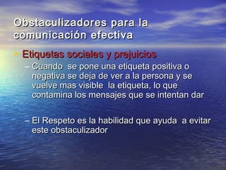 Obstaculizadores para la
comunicación efectiva
• Etiquetas sociales y prejuicios
  – Cuando se pone una etiqueta positiva o
    negativa se deja de ver a la persona y se
    vuelve mas visible la etiqueta, lo que
    contamina los mensajes que se intentan dar

  – El Respeto es la habilidad que ayuda a evitar
    este obstaculizador
 