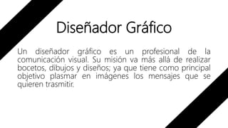 Diseñador Gráfico
Un diseñador gráfico es un profesional de la
comunicación visual. Su misión va más allá de realizar
bocetos, dibujos y diseños; ya que tiene como principal
objetivo plasmar en imágenes los mensajes que se
quieren trasmitir.
 