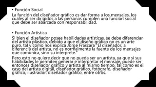 • Función Social
La función del diseñador gráfico es dar forma a los mensajes, los
cuales al ser dirigidos a las personas cumplen una función social
que debe ser abarcada con responsabilidad.
• Función Artística
Si bien el diseñador posee habilidades artísticas, se debe diferenciar
del artista plástico, debido a que el diseño gráfico no es un arte
puro, tal y como nos explica Jorge Frascara “El diseñador, a
diferencia del artista, no es normalmente la fuente de los mensajes
que comunica, sino su interprete.”
Pero esto no quiere decir que no pueda ser un artista, ya que sí sus
habilidades le permiten generar e interpretar el mensaje, puede ser
entonces diseñador gráfico y artista al mismo tiempo, tal como es el
caso del artista digital, diseñador gráfico, fotógrafo, diseñador
gráfico, ilustrador, diseñador gráfico, entre otros.
 