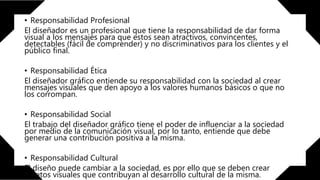 • Responsabilidad Profesional
El diseñador es un profesional que tiene la responsabilidad de dar forma
visual a los mensajes para que estos sean atractivos, convincentes,
detectables (fácil de comprender) y no discriminativos para los clientes y el
público final.
• Responsabilidad Ética
El diseñador gráfico entiende su responsabilidad con la sociedad al crear
mensajes visuales que den apoyo a los valores humanos básicos o que no
los corrompan.
• Responsabilidad Social
El trabajo del diseñador gráfico tiene el poder de influenciar a la sociedad
por medio de la comunicación visual, por lo tanto, entiende que debe
generar una contribución positiva a la misma.
• Responsabilidad Cultural
El diseño puede cambiar a la sociedad, es por ello que se deben crear
objetos visuales que contribuyan al desarrollo cultural de la misma.
 