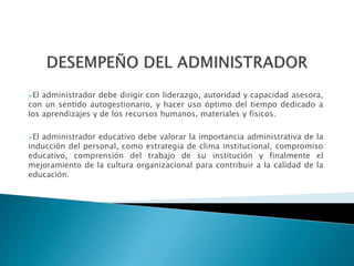 El administrador debe dirigir con liderazgo, autoridad y capacidad asesora,
con un sentido autogestionario, y hacer uso óptimo del tiempo dedicado a
los aprendizajes y de los recursos humanos, materiales y físicos.
El administrador educativo debe valorar la importancia administrativa de la
inducción del personal, como estrategia de clima institucional, compromiso
educativo, comprensión del trabajo de su institución y finalmente el
mejoramiento de la cultura organizacional para contribuir a la calidad de la
educación.
 